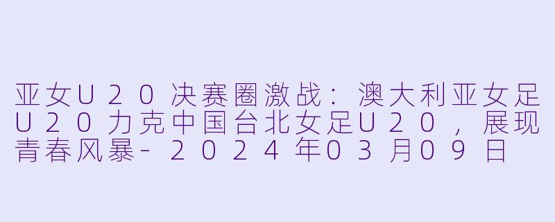 亚女U20决赛圈激战：澳大利亚女足U20力克中国台北女足U20，展现青春风暴-2024年03月09日 亚女U20决赛圈 澳大利亚女足U20vs中国台北女足U20