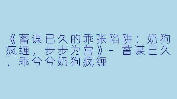 《蓄谋已久的乖张陷阱：奶狗疯缠，步步为营》-蓄谋已久，乖兮兮奶狗疯缠