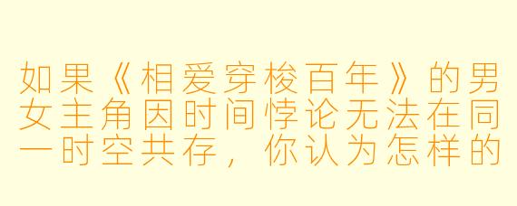 如果《相爱穿梭百年》的男女主角因时间悖论无法在同一时空共存,你认为怎样的结局最能平衡浪漫与逻辑?
