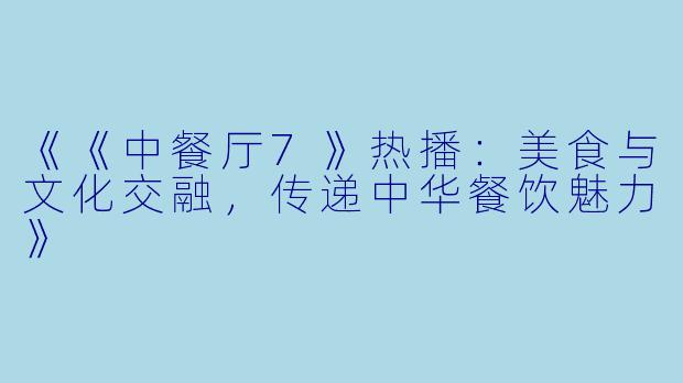 《《中餐厅7》热播：美食与文化交融，传递中华餐饮魅力》
