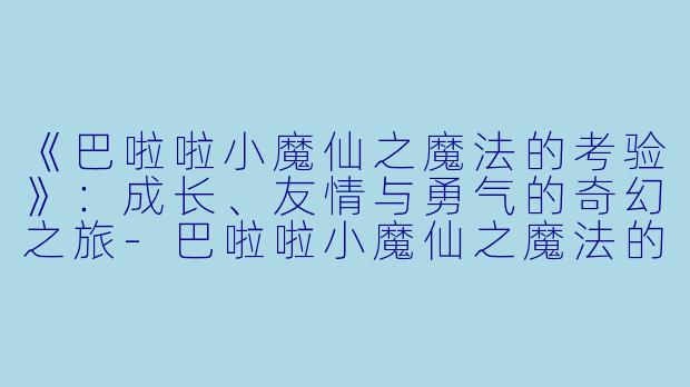 《巴啦啦小魔仙之魔法的考验》：成长、友情与勇气的奇幻之旅-巴啦啦小魔仙之魔法的考验