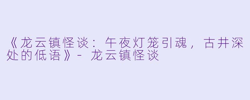 《龙云镇怪谈：午夜灯笼引魂，古井深处的低语》-龙云镇怪谈