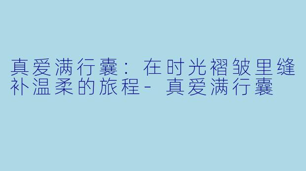 真爱满行囊：在时光褶皱里缝补温柔的旅程-真爱满行囊