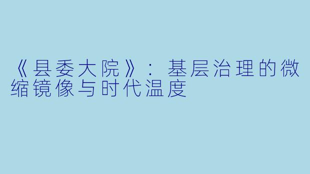 《县委大院》：基层治理的微缩镜像与时代温度