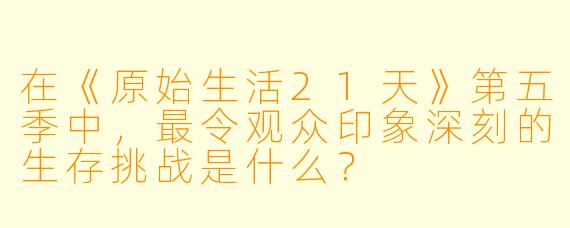 在《原始生活21天》第五季中，最令观众印象深刻的生存挑战是什么？