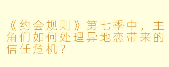 《约会规则》第七季中,主角们如何处理异地恋带来的信任危机?
