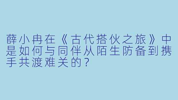 薛小冉在《古代搭伙之旅》中是如何与同伴从陌生防备到携手共渡难关的?