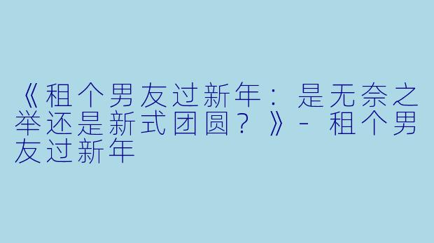 《租个男友过新年：是无奈之举还是新式团圆？》-租个男友过新年