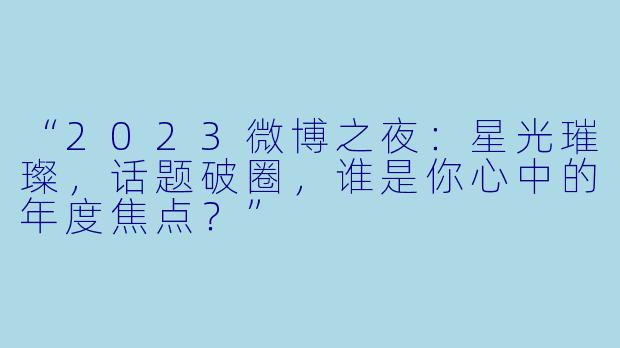 “2023微博之夜：星光璀璨，话题破圈，谁是你心中的年度焦点？”