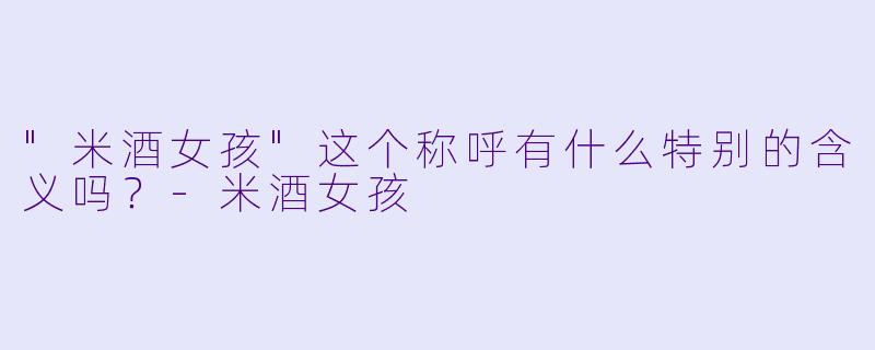 "米酒女孩"这个称呼有什么特别的含义吗?