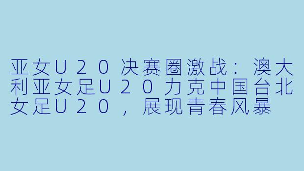 亚女U20决赛圈激战：澳大利亚女足U20力克中国台北女足U20，展现青春风暴