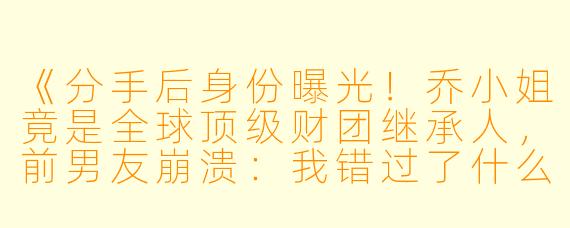 《分手后身份曝光！乔小姐竟是全球顶级财团继承人，前男友崩溃：我错过了什么？》