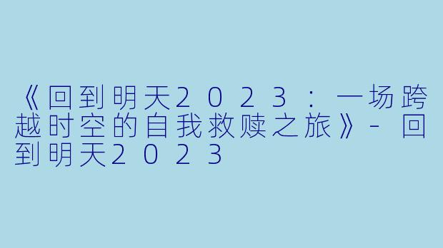 《回到明天2023：一场跨越时空的自我救赎之旅》-回到明天2023