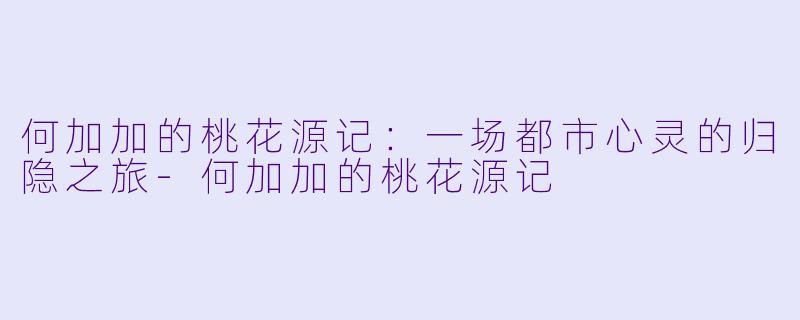 何加加的桃花源记：一场都市心灵的归隐之旅-何加加的桃花源记