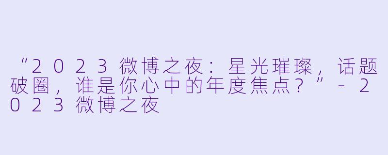 “2023微博之夜：星光璀璨，话题破圈，谁是你心中的年度焦点？”-2023微博之夜