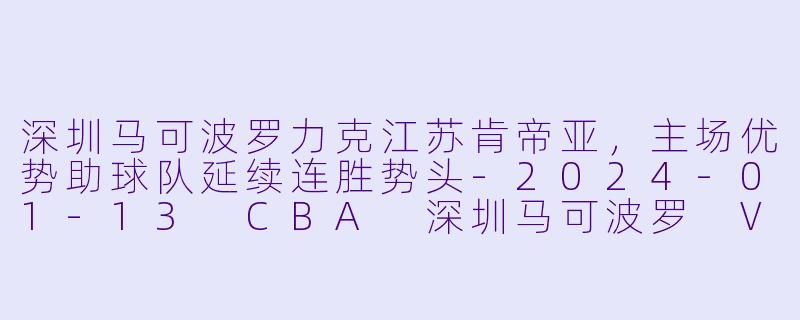 深圳马可波罗力克江苏肯帝亚，主场优势助球队延续连胜势头-2024-01-13 CBA 深圳马可波罗 VS 江苏肯帝亚