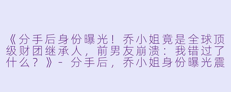 《分手后身份曝光！乔小姐竟是全球顶级财团继承人，前男友崩溃：我错过了什么？》