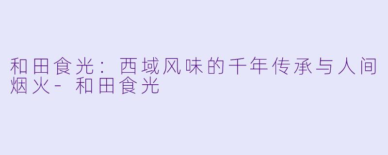 和田食光：西域风味的千年传承与人间烟火-和田食光