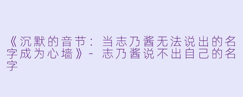 《沉默的音节:当志乃酱无法说出的名字成为心墙》