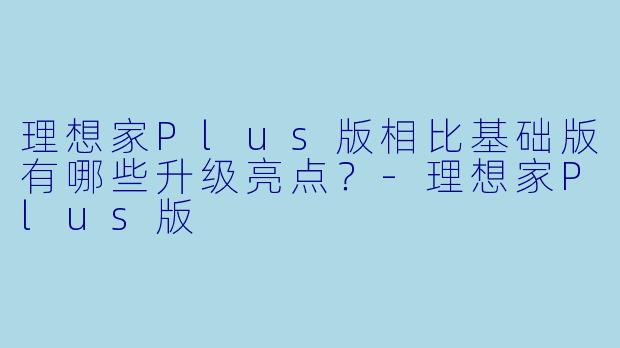 理想家Plus版相比基础版有哪些升级亮点？-理想家Plus版