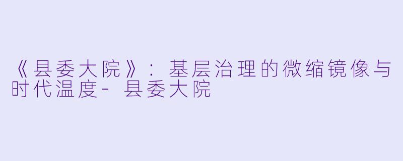 《县委大院》：基层治理的微缩镜像与时代温度