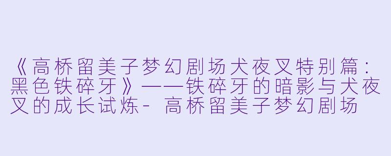 《高桥留美子梦幻剧场犬夜叉特别篇:黑色铁碎牙》——铁碎牙的暗影与犬夜叉的成长试炼