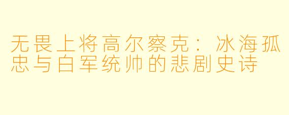 无畏上将高尔察克:冰海孤忠与白军统帅的悲剧史诗