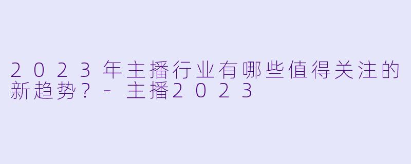 2023年主播行业有哪些值得关注的新趋势？-主播2023