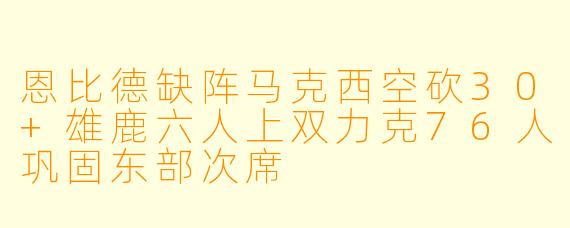 恩比德缺阵马克西空砍30+雄鹿六人上双力克76人巩固东部次席