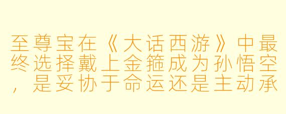 至尊宝在《大话西游》中最终选择戴上金箍成为孙悟空,是妥协于命运还是主动承担责任?