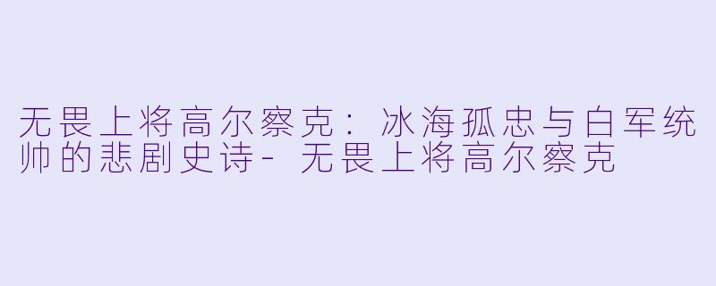 无畏上将高尔察克：冰海孤忠与白军统帅的悲剧史诗-无畏上将高尔察克