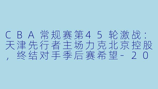 CBA常规赛第45轮激战:天津先行者主场力克北京控股,终结对手季后赛希望
