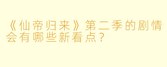 《仙帝归来》第二季的剧情会有哪些新看点？