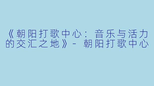 《朝阳打歌中心：音乐与活力的交汇之地》