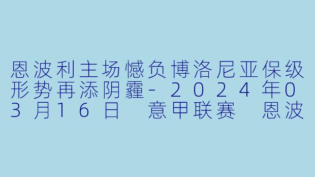 恩波利主场憾负博洛尼亚保级形势再添阴霾-2024年03月16日 意甲联赛 恩波利vs博洛尼亚