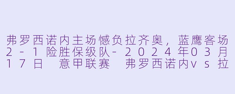 弗罗西诺内主场憾负拉齐奥，蓝鹰客场2-1险胜保级队-2024年03月17日 意甲联赛 弗罗西诺内vs拉齐奥