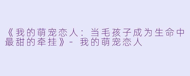《我的萌宠恋人：当毛孩子成为生命中最甜的牵挂》-我的萌宠恋人