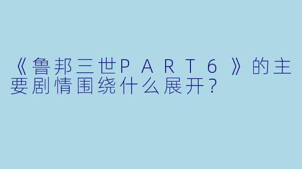 《鲁邦三世PART6》的主要剧情围绕什么展开?