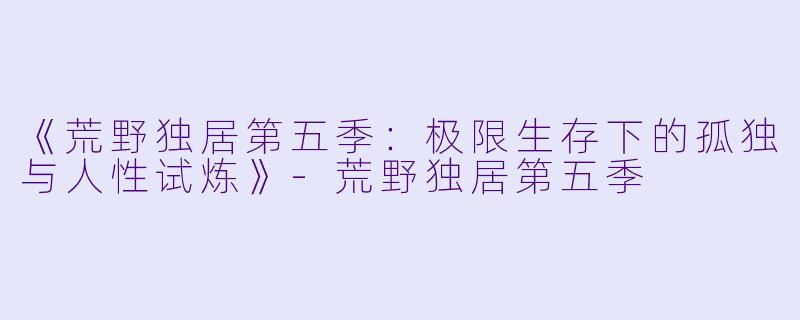 《荒野独居第五季:极限生存下的孤独与人性试炼》