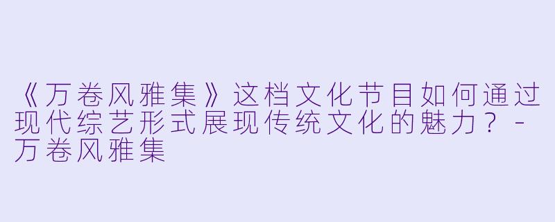 《万卷风雅集》这档文化节目如何通过现代综艺形式展现传统文化的魅力?