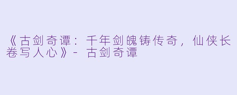 《古剑奇谭：千年剑魄铸传奇，仙侠长卷写人心》-古剑奇谭