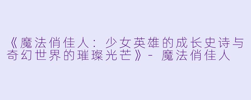 《魔法俏佳人:少女英雄的成长史诗与奇幻世界的璀璨光芒》