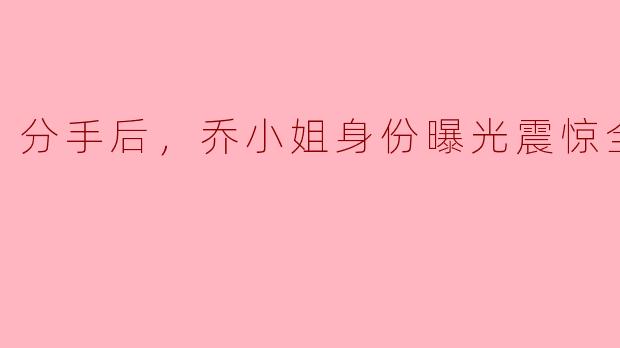 分手后，乔小姐身份曝光震惊全球