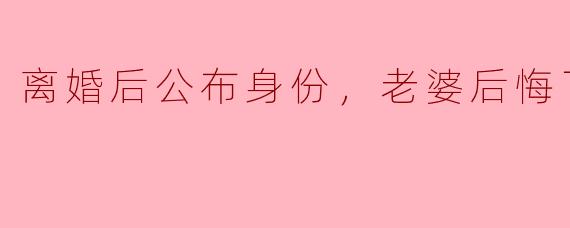 《离婚后我公开了隐藏身份，前妻跪求复婚》