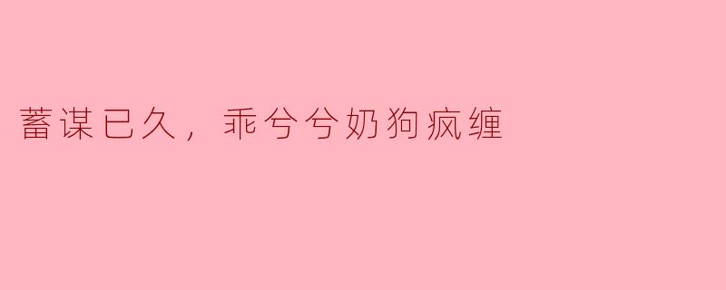 蓄谋已久，乖兮兮奶狗疯缠