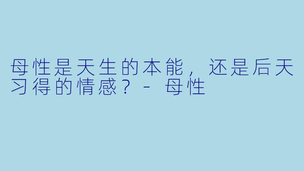 母性是天生的本能，还是后天习得的情感？-母性