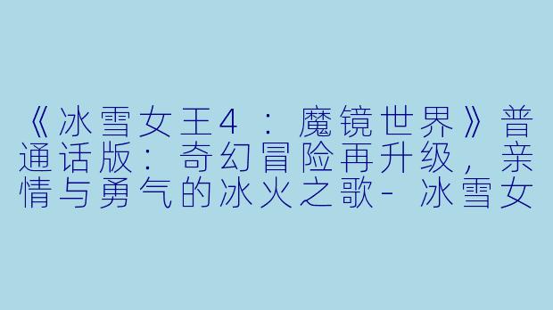 《冰雪女王4：魔镜世界》普通话版：奇幻冒险再升级，亲情与勇气的冰火之歌-冰雪女王4：魔镜世界普通话版