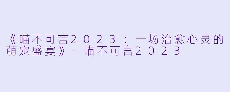 《喵不可言2023：一场治愈心灵的萌宠盛宴》-喵不可言2023