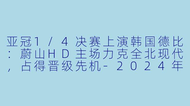 亚冠1/4决赛上演韩国德比：蔚山HD主场力克全北现代，占得晋级先机-2024年03月12日 亚冠1/4决赛 蔚山HDvs全北现代