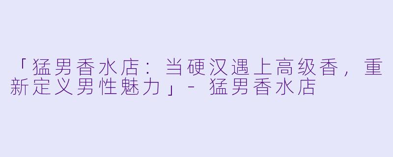 「猛男香水店：当硬汉遇上高级香，重新定义男性魅力」-猛男香水店